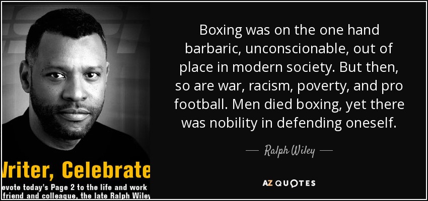 Boxing was on the one hand barbaric, unconscionable, out of place in modern society. But then, so are war, racism, poverty, and pro football. Men died boxing, yet there was nobility in defending oneself. - Ralph Wiley