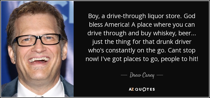 Boy, a drive-through liquor store. God bless America! A place where you can drive through and buy whiskey, beer... just the thing for that drunk driver who's constantly on the go. Cant stop now! I've got places to go, people to hit! - Drew Carey