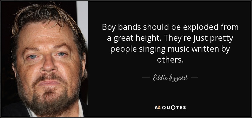 Boy bands should be exploded from a great height. They're just pretty people singing music written by others. - Eddie Izzard
