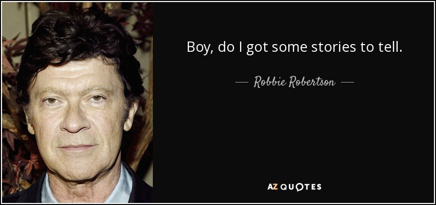 Boy, do I got some stories to tell. - Robbie Robertson