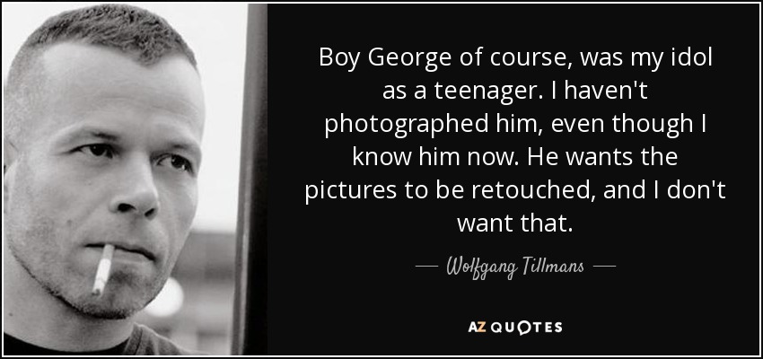 Boy George of course, was my idol as a teenager. I haven't photographed him, even though I know him now. He wants the pictures to be retouched, and I don't want that. - Wolfgang Tillmans