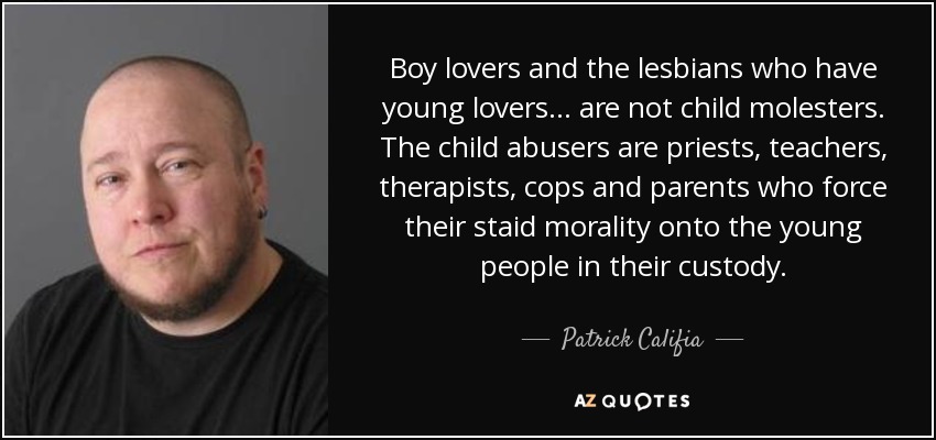Boy lovers and the lesbians who have young lovers... are not child molesters. The child abusers are priests, teachers, therapists, cops and parents who force their staid morality onto the young people in their custody. - Patrick Califia