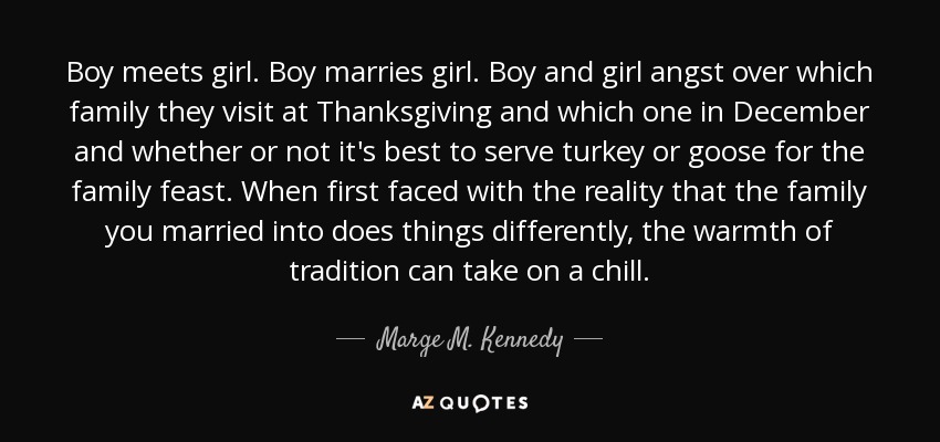 Boy meets girl. Boy marries girl. Boy and girl angst over which family they visit at Thanksgiving and which one in December and whether or not it's best to serve turkey or goose for the family feast. When first faced with the reality that the family you married into does things differently, the warmth of tradition can take on a chill. - Marge M. Kennedy