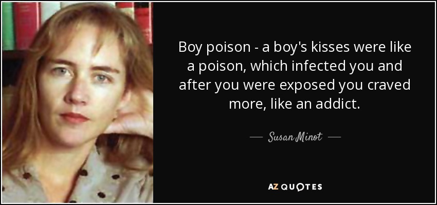 Boy poison - a boy's kisses were like a poison, which infected you and after you were exposed you craved more, like an addict. - Susan Minot