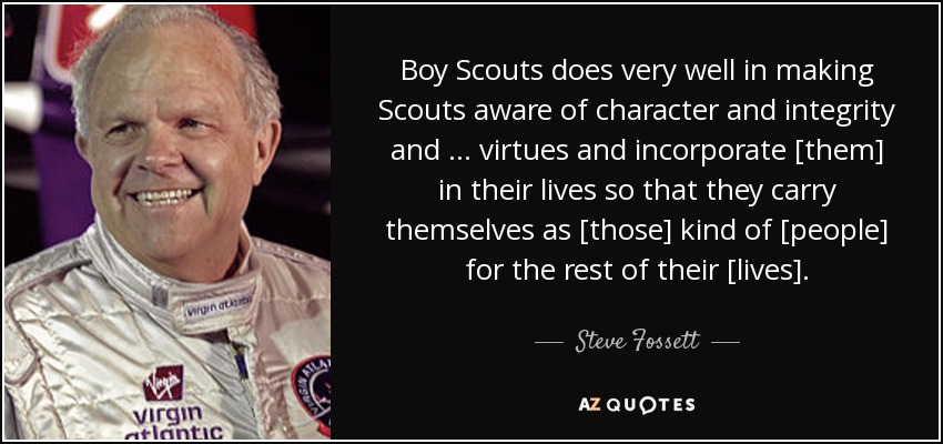 Boy Scouts does very well in making Scouts aware of character and integrity and … virtues and incorporate [them] in their lives so that they carry themselves as [those] kind of [people] for the rest of their [lives]. - Steve Fossett
