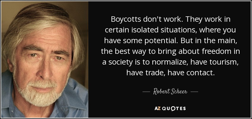 Boycotts don't work. They work in certain isolated situations, where you have some potential. But in the main, the best way to bring about freedom in a society is to normalize, have tourism, have trade, have contact. - Robert Scheer