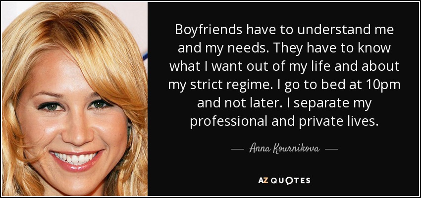 Boyfriends have to understand me and my needs. They have to know what I want out of my life and about my strict regime. I go to bed at 10pm and not later. I separate my professional and private lives. - Anna Kournikova