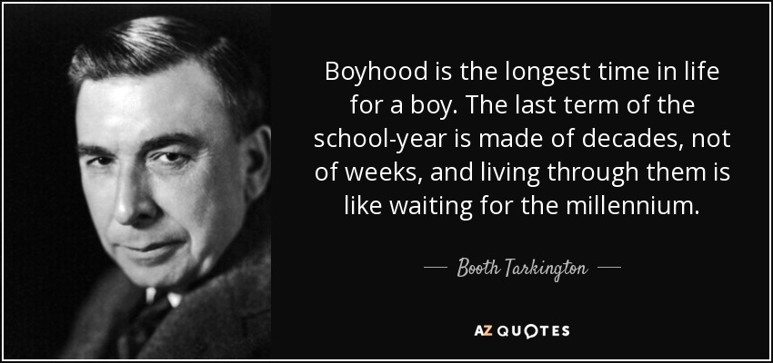 Boyhood is the longest time in life for a boy. The last term of the school-year is made of decades, not of weeks, and living through them is like waiting for the millennium. - Booth Tarkington