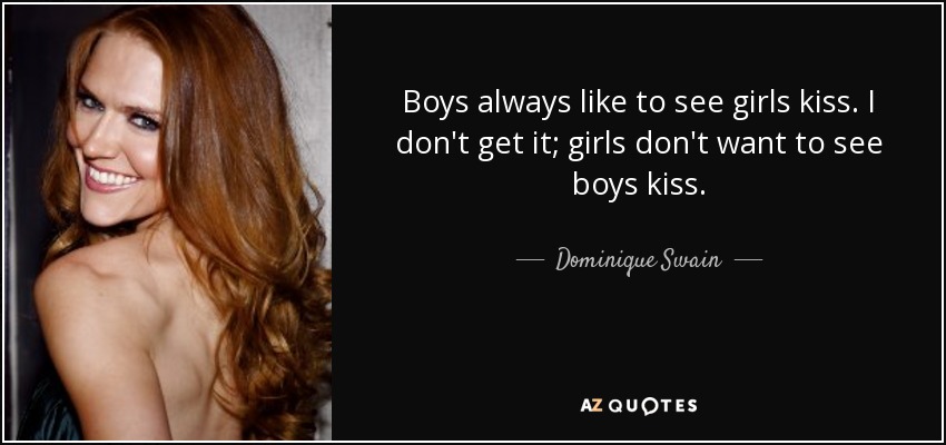 Boys always like to see girls kiss. I don't get it; girls don't want to see boys kiss. - Dominique Swain