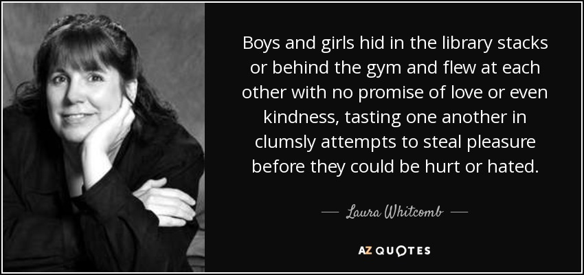 Boys and girls hid in the library stacks or behind the gym and flew at each other with no promise of love or even kindness, tasting one another in clumsly attempts to steal pleasure before they could be hurt or hated. - Laura Whitcomb