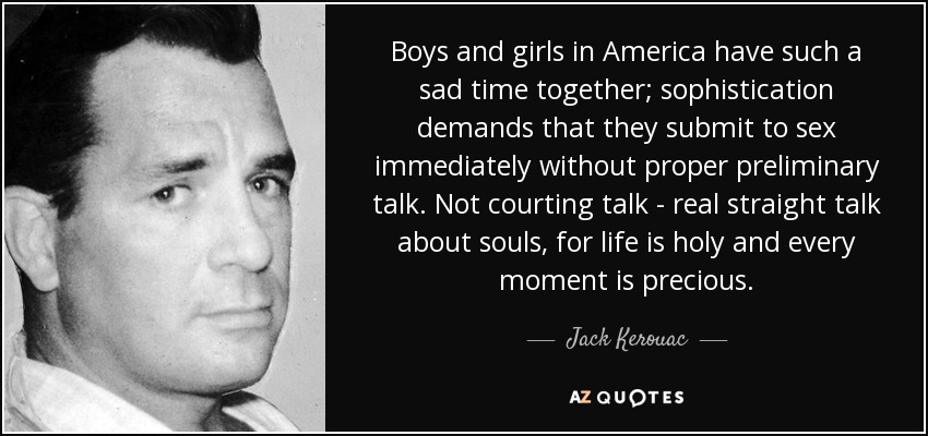 Boys and girls in America have such a sad time together; sophistication demands that they submit to sex immediately without proper preliminary talk. Not courting talk - real straight talk about souls, for life is holy and every moment is precious. - Jack Kerouac