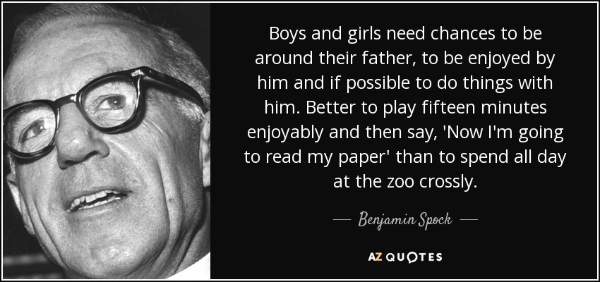 Boys and girls need chances to be around their father, to be enjoyed by him and if possible to do things with him. Better to play fifteen minutes enjoyably and then say, 'Now I'm going to read my paper' than to spend all day at the zoo crossly. - Benjamin Spock
