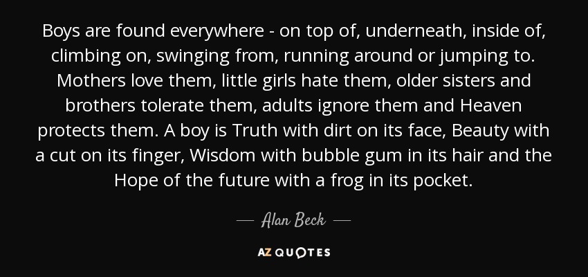 Boys are found everywhere - on top of, underneath, inside of, climbing on, swinging from, running around or jumping to. Mothers love them, little girls hate them, older sisters and brothers tolerate them, adults ignore them and Heaven protects them. A boy is Truth with dirt on its face, Beauty with a cut on its finger, Wisdom with bubble gum in its hair and the Hope of the future with a frog in its pocket. - Alan Beck