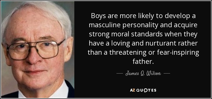 Boys are more likely to develop a masculine personality and acquire strong moral standards when they have a loving and nurturant rather than a threatening or fear-inspiring father. - James Q. Wilson