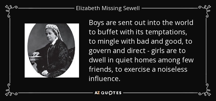 Boys are sent out into the world to buffet with its temptations, to mingle with bad and good, to govern and direct - girls are to dwell in quiet homes among few friends, to exercise a noiseless influence. - Elizabeth Missing Sewell