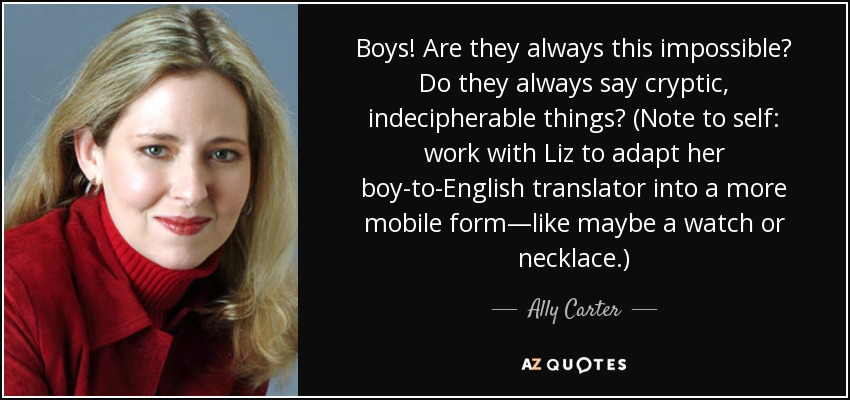 Boys! Are they always this impossible? Do they always say cryptic, indecipherable things? (Note to self: work with Liz to adapt her boy-to-English translator into a more mobile form—like maybe a watch or necklace.) - Ally Carter
