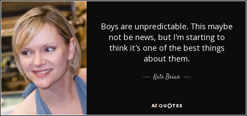 Boys are unpredictable. This maybe not be news, but I'm starting to think it's one of the best things about them. - Kate Brian