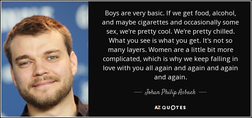 Boys are very basic. If we get food, alcohol, and maybe cigarettes and occasionally some sex, we're pretty cool. We're pretty chilled. What you see is what you get. It's not so many layers. Women are a little bit more complicated, which is why we keep falling in love with you all again and again and again and again. - Johan Philip Asbaek