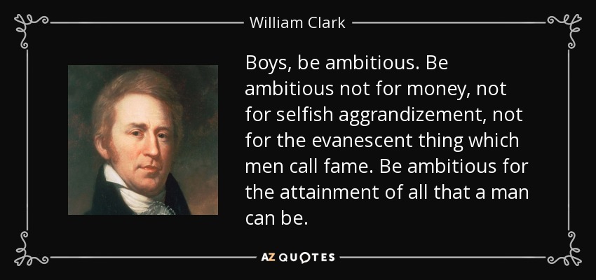 Boys, be ambitious. Be ambitious not for money, not for selfish aggrandizement, not for the evanescent thing which men call fame. Be ambitious for the attainment of all that a man can be. - William Clark