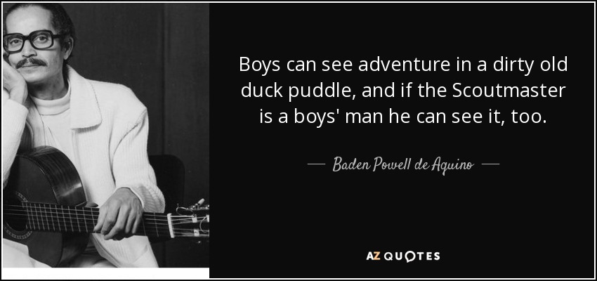 Boys can see adventure in a dirty old duck puddle, and if the Scoutmaster is a boys' man he can see it, too. - Baden Powell de Aquino