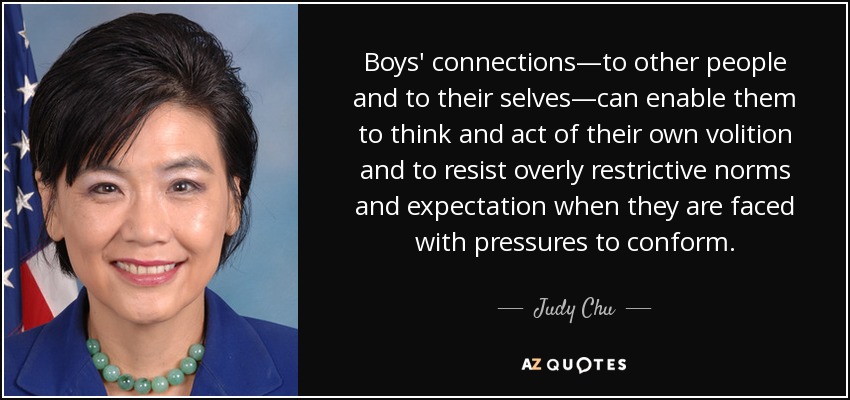 Boys' connections—to other people and to their selves—can enable them to think and act of their own volition and to resist overly restrictive norms and expectation when they are faced with pressures to conform. - Judy Chu
