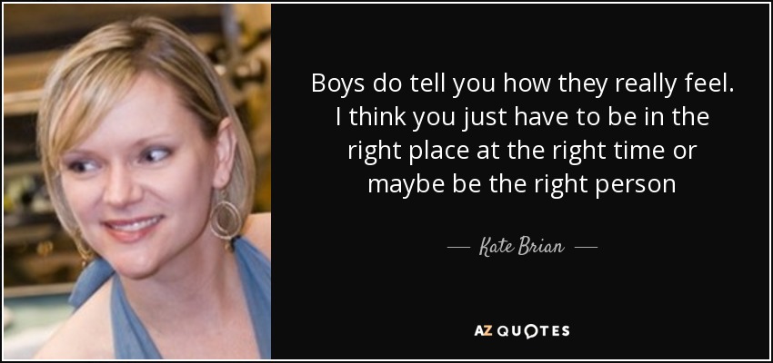 Boys do tell you how they really feel. I think you just have to be in the right place at the right time or maybe be the right person - Kate Brian