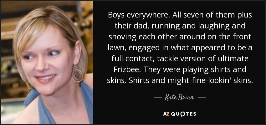 Boys everywhere. All seven of them plus their dad, running and laughing and shoving each other around on the front lawn, engaged in what appeared to be a full-contact, tackle version of ultimate Frizbee. They were playing shirts and skins. Shirts and might-fine-lookin' skins. - Kate Brian