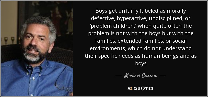 Boys get unfairly labeled as morally defective, hyperactive, undisciplined, or 'problem children,' when quite often the problem is not with the boys but with the families, extended families, or social environments, which do not understand their specific needs as human beings and as boys - Michael Gurian
