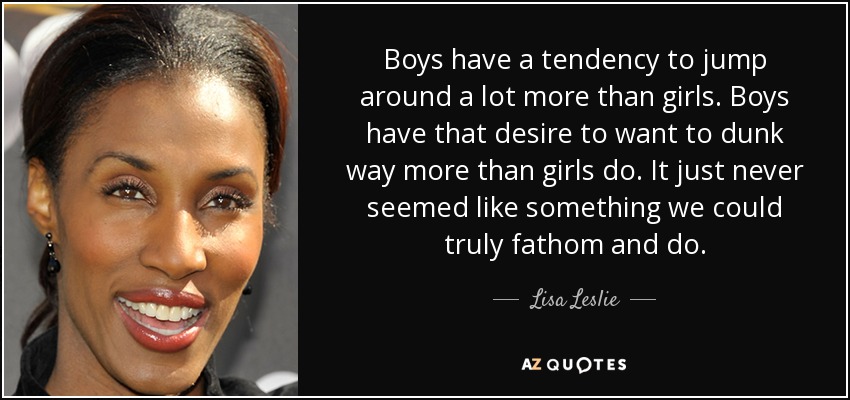 Boys have a tendency to jump around a lot more than girls. Boys have that desire to want to dunk way more than girls do. It just never seemed like something we could truly fathom and do. - Lisa Leslie