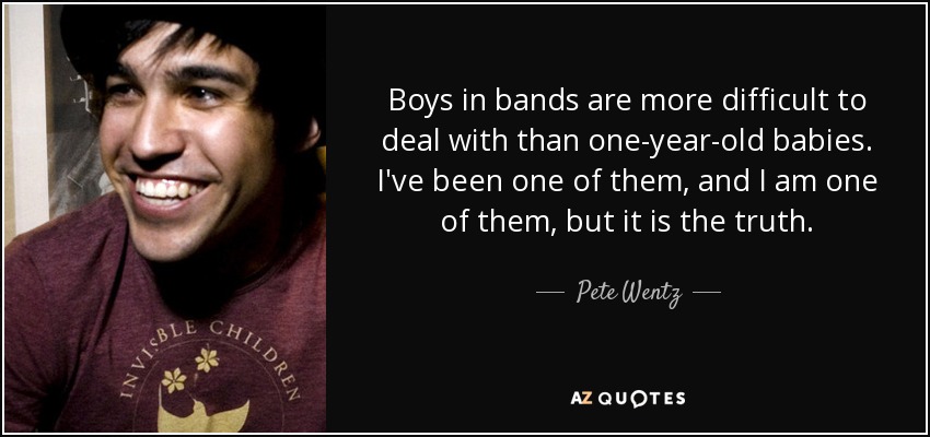 Boys in bands are more difficult to deal with than one-year-old babies. I've been one of them, and I am one of them, but it is the truth. - Pete Wentz