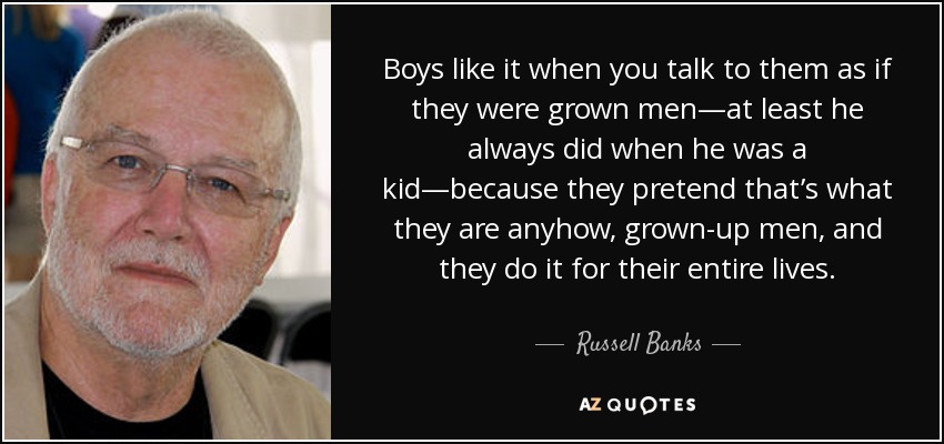 Boys like it when you talk to them as if they were grown men—at least he always did when he was a kid—because they pretend that’s what they are anyhow, grown-up men, and they do it for their entire lives. - Russell Banks