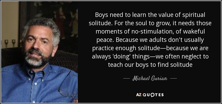 Boys need to learn the value of spiritual solitude. For the soul to grow, it needs those moments of no-stimulation, of wakeful peace. Because we adults don't usually practice enough solitude—because we are always 'doing' things—we often neglect to teach our boys to find solitude - Michael Gurian