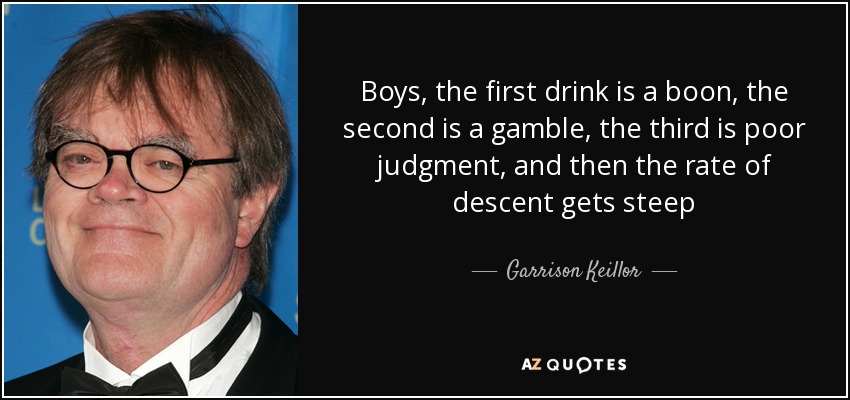 Boys, the first drink is a boon, the second is a gamble, the third is poor judgment, and then the rate of descent gets steep - Garrison Keillor