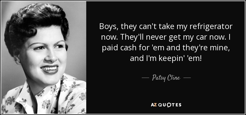 Boys, they can't take my refrigerator now. They'll never get my car now. I paid cash for 'em and they're mine, and I'm keepin' 'em! - Patsy Cline
