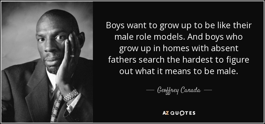 Boys want to grow up to be like their male role models. And boys who grow up in homes with absent fathers search the hardest to figure out what it means to be male. - Geoffrey Canada