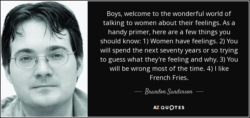 Boys, welcome to the wonderful world of talking to women about their feelings. As a handy primer, here are a few things you should know: 1) Women have feelings. 2) You will spend the next seventy years or so trying to guess what they're feeling and why. 3) You will be wrong most of the time. 4) I like French Fries. - Brandon Sanderson