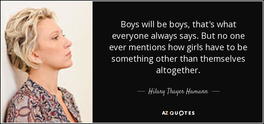 Boys will be boys, that's what everyone always says. But no one ever mentions how girls have to be something other than themselves altogether. - Hilary Thayer Hamann