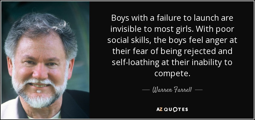 Boys with a failure to launch are invisible to most girls. With poor social skills, the boys feel anger at their fear of being rejected and self-loathing at their inability to compete. - Warren Farrell