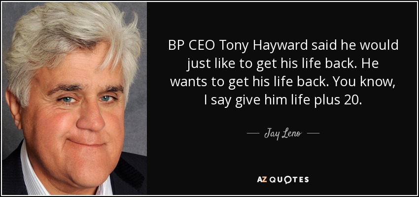 BP CEO Tony Hayward said he would just like to get his life back. He wants to get his life back. You know, I say give him life plus 20. - Jay Leno