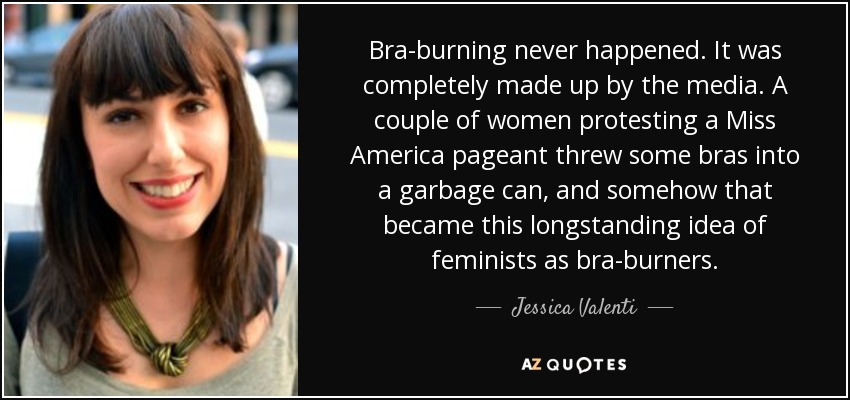 Bra-burning never happened. It was completely made up by the media. A couple of women protesting a Miss America pageant threw some bras into a garbage can, and somehow that became this longstanding idea of feminists as bra-burners. - Jessica Valenti