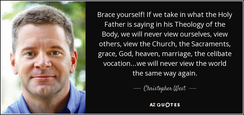 Brace yourself! If we take in what the Holy Father is saying in his Theology of the Body, we will never view ourselves, view others, view the Church, the Sacraments, grace, God, heaven, marriage, the celibate vocation...we will never view the world the same way again. - Christopher West
