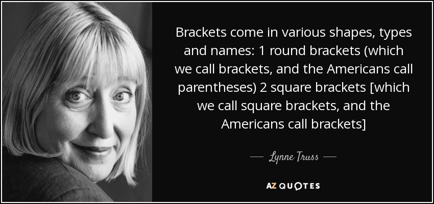 Brackets come in various shapes, types and names: 1 round brackets (which we call brackets, and the Americans call parentheses) 2 square brackets [which we call square brackets, and the Americans call brackets] - Lynne Truss