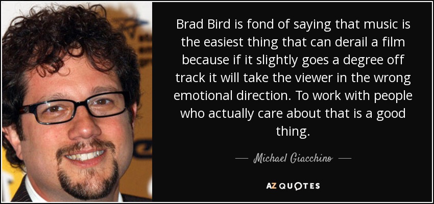 Brad Bird is fond of saying that music is the easiest thing that can derail a film because if it slightly goes a degree off track it will take the viewer in the wrong emotional direction. To work with people who actually care about that is a good thing. - Michael Giacchino