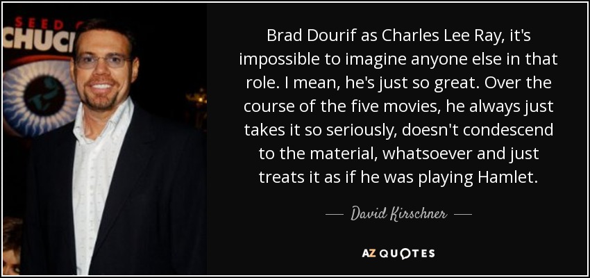 Brad Dourif as Charles Lee Ray, it's impossible to imagine anyone else in that role. I mean, he's just so great. Over the course of the five movies, he always just takes it so seriously, doesn't condescend to the material, whatsoever and just treats it as if he was playing Hamlet. - David Kirschner