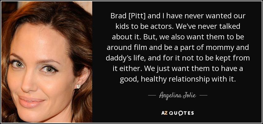 Brad [Pitt] and I have never wanted our kids to be actors. We've never talked about it. But, we also want them to be around film and be a part of mommy and daddy's life, and for it not to be kept from it either. We just want them to have a good, healthy relationship with it. - Angelina Jolie