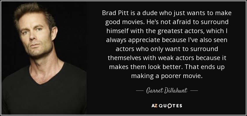 Brad Pitt is a dude who just wants to make good movies. He's not afraid to surround himself with the greatest actors, which I always appreciate because I've also seen actors who only want to surround themselves with weak actors because it makes them look better. That ends up making a poorer movie. - Garret Dillahunt