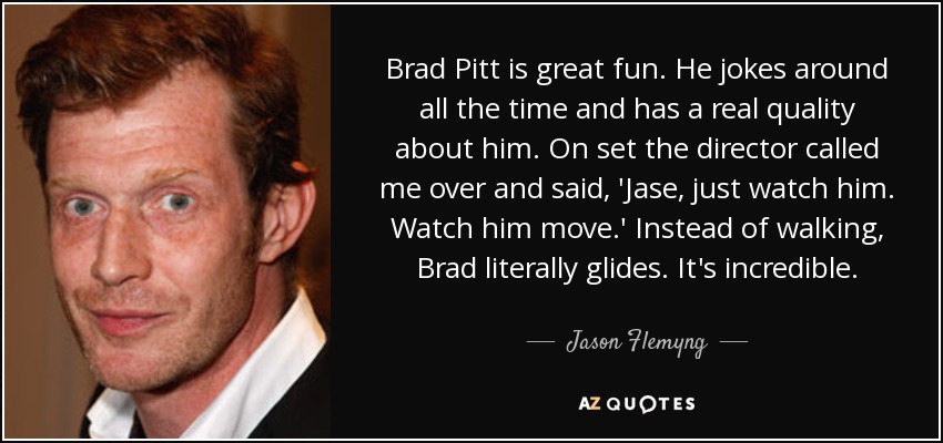 Brad Pitt is great fun. He jokes around all the time and has a real quality about him. On set the director called me over and said, 'Jase, just watch him. Watch him move.' Instead of walking, Brad literally glides. It's incredible. - Jason Flemyng