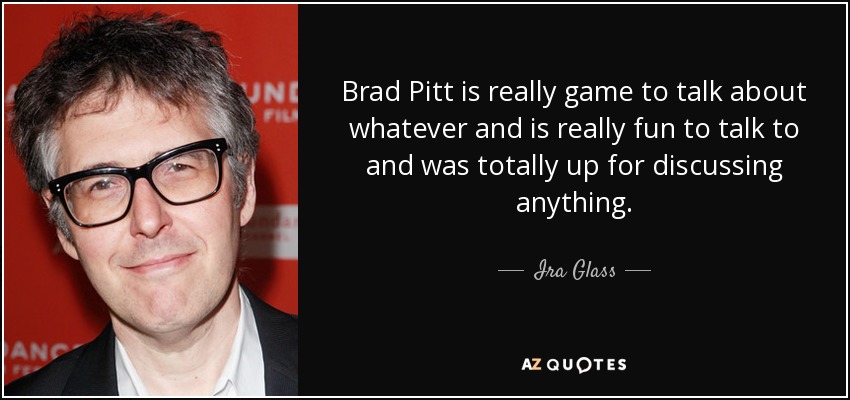 Brad Pitt is really game to talk about whatever and is really fun to talk to and was totally up for discussing anything. - Ira Glass