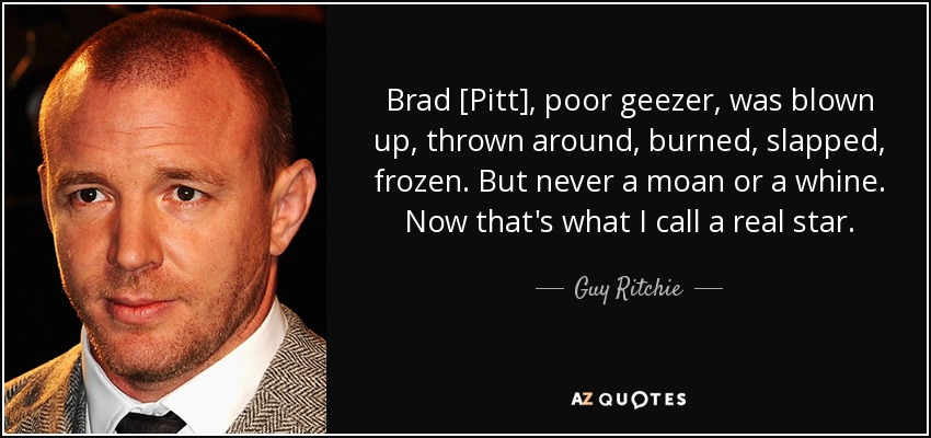 Brad [Pitt], poor geezer, was blown up, thrown around, burned, slapped, frozen. But never a moan or a whine. Now that's what I call a real star. - Guy Ritchie