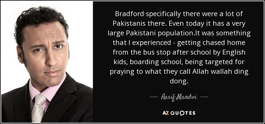 Bradford specifically there were a lot of Pakistanis there. Even today it has a very large Pakistani population.It was something that I experienced - getting chased home from the bus stop after school by English kids, boarding school, being targeted for praying to what they call Allah wallah ding dong. - Aasif Mandvi